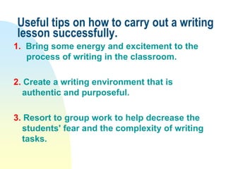 Useful tips on how to carry out a writing
lesson successfully.
1. Bring some energy and excitement to the
process of writing in the classroom.
2. Create a writing environment that is
authentic and purposeful.
3. Resort to group work to help decrease the
students' fear and the complexity of writing
tasks.
 