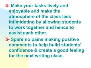 4- Make your tasks lively and
enjoyable and make the
atmosphere of the class less
intimidating by allowing students
to work together and hence to
assist each other.
5- Spare no pains making positive
comments to help build students'
confidence & create a good feeling
for the next writing class.
 