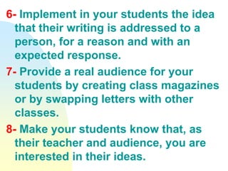 6- Implement in your students the idea
that their writing is addressed to a
person, for a reason and with an
expected response.
7- Provide a real audience for your
students by creating class magazines
or by swapping letters with other
classes.
8- Make your students know that, as
their teacher and audience, you are
interested in their ideas.
 