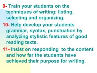 9- Train your students on the
techniques of writing: listing,
selecting and organizing.
10- Help develop your students
grammar, syntax, punctuation by
analyzing stylistic features of good
reading texts.
11- Insist on responding to the content
and how far the students have
achieved their purpose for writing.
 