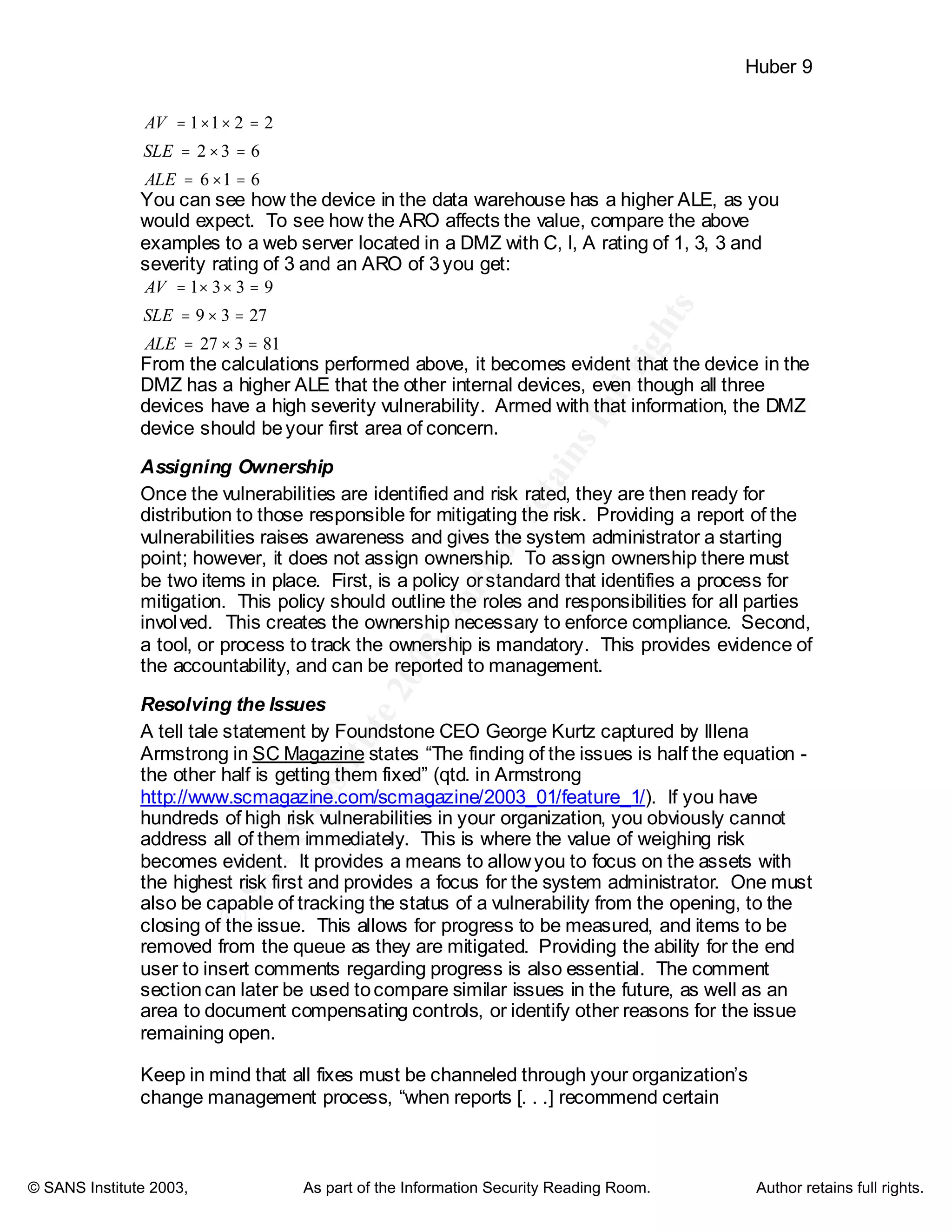©
SANSInstitute2003,Authorretainsfullrights
Key fingerprint = AF19 FA27 2F94 998D FDB5 DE3D F8B5 06E4 A169 4E46
Key fingerprint = AF19 FA27 2F94 998D FDB5 DE3D F8B5 06E4 A169 4E46
© SANS Institute 2003, As part of the Information Security Reading Room. Author retains full rights.
Huber 9
616
632
2211
=×=
=×=
=××=
ALE
SLE
AV
You can see how the device in the data warehouse has a higher ALE, as you
would expect. To see how the ARO affects the value, compare the above
examples to a web server located in a DMZ with C, I, A rating of 1, 3, 3 and
severity rating of 3 and an ARO of 3you get:
81327
2739
9331
=×=
=×=
=××=
ALE
SLE
AV
From the calculations performed above, it becomes evident that the device in the
DMZ has a higher ALE that the other internal devices, even though all three
devices have a high severity vulnerability. Armed with that information, the DMZ
device should beyour first area of concern.
Assigning Ownership
Once the vulnerabilities are identified and risk rated, they are then ready for
distribution to those responsible for mitigating the risk. Providing a report of the
vulnerabilities raises awareness and gives the system administrator a starting
point; however, it does not assign ownership. To assign ownership there must
be two items in place. First, is a policy orstandard that identifies a process for
mitigation. This policy should outline the roles and responsibilities for all parties
involved. This creates the ownership necessary to enforce compliance. Second,
a tool, or process to track the ownership is mandatory. This provides evidence of
the accountability, and can be reported to management.
Resolving the Issues
A tell tale statement by Foundstone CEO George Kurtz captured by Illena
Armstrong in SC Magazine states “The finding of the issues is half the equation -
the other half is getting them fixed” (qtd. in Armstrong
http://www.scmagazine.com/scmagazine/2003_01/feature_1/). If you have
hundreds of high risk vulnerabilities in your organization, you obviously cannot
address all of them immediately. This is where the value of weighing risk
becomes evident. It provides a means to allowyou to focus on the assets with
the highest risk first and provides a focus for the system administrator. One must
also be capable of tracking the status of a vulnerability from the opening, to the
closing of the issue. This allows for progress to be measured, and items to be
removed from the queue as they are mitigated. Providing the ability for the end
user to insert comments regarding progress is also essential. The comment
sectioncan later be used tocompare similar issues in the future, as well as an
area to document compensating controls, or identify other reasons for the issue
remaining open.
Keep in mind that all fixes must be channeled through your organization’s
change management process, “when reports [. . .] recommend certain
 