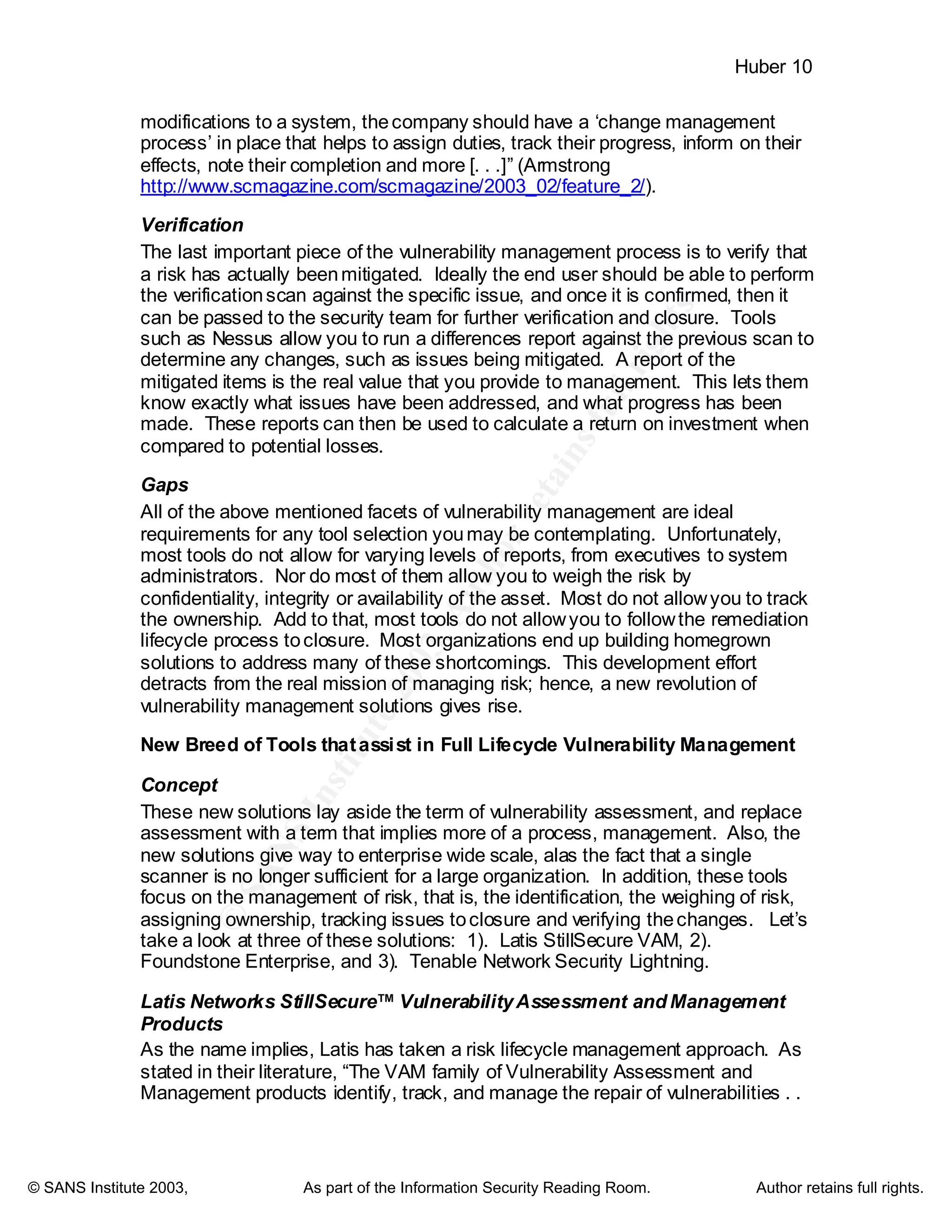 ©
SANSInstitute2003,Authorretainsfullrights
Key fingerprint = AF19 FA27 2F94 998D FDB5 DE3D F8B5 06E4 A169 4E46
Key fingerprint = AF19 FA27 2F94 998D FDB5 DE3D F8B5 06E4 A169 4E46
© SANS Institute 2003, As part of the Information Security Reading Room. Author retains full rights.
Huber 10
modifications to a system, thecompany should have a ‘change management
process’ in place that helps to assign duties, track their progress, inform on their
effects, note their completion and more [. . .]” (Armstrong
http://www.scmagazine.com/scmagazine/2003_02/feature_2/).
Verification
The last important piece of the vulnerability management process is to verify that
a risk has actually beenmitigated. Ideally the end user should be able to perform
the verificationscan against the specific issue, and once it is confirmed, then it
can be passed to the security team for further verification and closure. Tools
such as Nessus allow you to run a differences report against the previous scan to
determine any changes, such as issues being mitigated. A report of the
mitigated items is the real value that you provide to management. This lets them
know exactly what issues have been addressed, and what progress has been
made. These reports can then be used to calculate a return on investment when
compared to potential losses.
Gaps
All of the above mentioned facets of vulnerability management are ideal
requirements for any tool selection youmay be contemplating. Unfortunately,
most tools do not allow for varying levels of reports, from executives to system
administrators. Nor do most of them allow you to weigh the risk by
confidentiality, integrity or availability of the asset. Most do not allowyou to track
the ownership. Add to that, most tools do not allowyou to followthe remediation
lifecycle process toclosure. Most organizations end up building homegrown
solutions to address many of these shortcomings. This development effort
detracts from the real mission of managing risk; hence, a new revolution of
vulnerability management solutions gives rise.
New Breed of Tools thatassist in Full Lifecycle Vulnerability Management
Concept
These new solutions lay aside the term of vulnerability assessment, and replace
assessment with a term that implies more of a process, management. Also, the
new solutions give way to enterprise wide scale, alas the fact that a single
scanner is no longer sufficient for a large organization. In addition, these tools
focus on the management of risk, that is, the identification, the weighing of risk,
assigning ownership, tracking issues toclosure and verifying thechanges. Let’s
take a look at three of these solutions: 1). Latis StillSecure VAM, 2).
Foundstone Enterprise, and 3). Tenable Network Security Lightning.
Latis Networks StillSecure™ VulnerabilityAssessment and Management
Products
As the name implies, Latis has taken a risk lifecycle management approach. As
stated in their literature, “The VAM family of Vulnerability Assessment and
Management products identify, track, and manage the repair of vulnerabilities . .
 