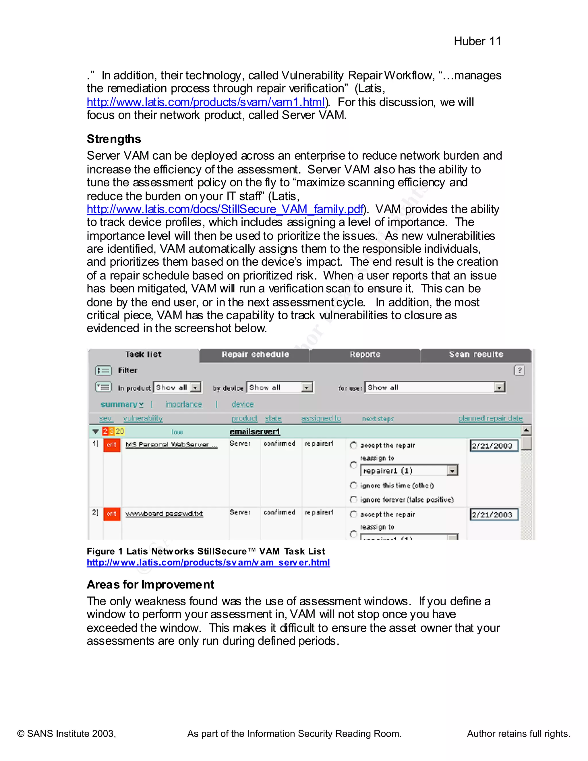 ©
SANSInstitute2003,Authorretainsfullrights
Key fingerprint = AF19 FA27 2F94 998D FDB5 DE3D F8B5 06E4 A169 4E46
Key fingerprint = AF19 FA27 2F94 998D FDB5 DE3D F8B5 06E4 A169 4E46
© SANS Institute 2003, As part of the Information Security Reading Room. Author retains full rights.
Huber 11
.” In addition, their technology, called Vulnerability RepairWorkflow, “…manages
the remediation process through repair verification” (Latis,
http://www.latis.com/products/svam/vam1.html). For this discussion, we will
focus on their network product, called Server VAM.
Strengths
Server VAM can be deployed across an enterprise to reduce network burden and
increase the efficiency of the assessment. Server VAM also has the ability to
tune the assessment policy on the fly to “maximize scanning efficiency and
reduce the burden onyour IT staff” (Latis,
http://www.latis.com/docs/StillSecure_VAM_family.pdf). VAM provides the ability
to track device profiles, which includes assigning a level of importance. The
importance level will then be used to prioritize the issues. As new vulnerabilities
are identified, VAM automatically assigns them to the responsible individuals,
and prioritizes them based on the device’s impact. The end result is the creation
of a repair schedule based on prioritized risk. When a user reports that an issue
has been mitigated, VAM will run a verificationscan to ensure it. This can be
done by the end user, or in the next assessment cycle. In addition, the most
critical piece, VAM has the capability to track vulnerabilities to closure as
evidenced in the screenshot below.
Figure 1 Latis Networks StillSecure™ VAM Task List
http://www.latis.com/products/svam/vam_server.html
Areas for Improvement
The only weakness found was the use of assessment windows. If you define a
window to perform your assessment in, VAM will not stop once you have
exceeded the window. This makes it difficult to ensure the asset owner that your
assessments are only run during defined periods.
 