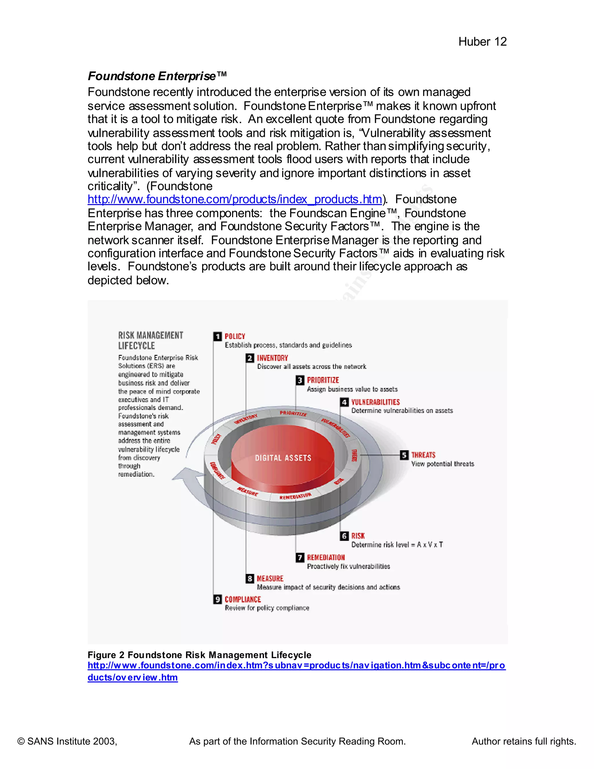©
SANSInstitute2003,Authorretainsfullrights
Key fingerprint = AF19 FA27 2F94 998D FDB5 DE3D F8B5 06E4 A169 4E46
Key fingerprint = AF19 FA27 2F94 998D FDB5 DE3D F8B5 06E4 A169 4E46
© SANS Institute 2003, As part of the Information Security Reading Room. Author retains full rights.
Huber 12
Foundstone Enterprise™
Foundstone recently introduced the enterprise version of its own managed
service assessment solution. FoundstoneEnterprise™ makes it known upfront
that it is a tool to mitigate risk. An excellent quote from Foundstone regarding
vulnerability assessment tools and risk mitigation is, “Vulnerability assessment
tools help but don’t address the real problem. Rather thansimplifyingsecurity,
current vulnerability assessment tools flood users with reports that include
vulnerabilities of varying severity and ignore important distinctions in asset
criticality”. (Foundstone
http://www.foundstone.com/products/index_products.htm). Foundstone
Enterprise has three components: the Foundscan Engine™, Foundstone
Enterprise Manager, and Foundstone Security Factors™. The engine is the
network scanner itself. Foundstone EnterpriseManager is the reporting and
configuration interface and FoundstoneSecurity Factors™ aids in evaluating risk
levels. Foundstone’s products are built around their lifecycle approach as
depicted below.
Figure 2 Foundstone Risk Management Lifecycle
http://www.foundstone.com/index.htm?subnav=products/navigation.htm&subcontent=/pro
ducts/overview.htm
 