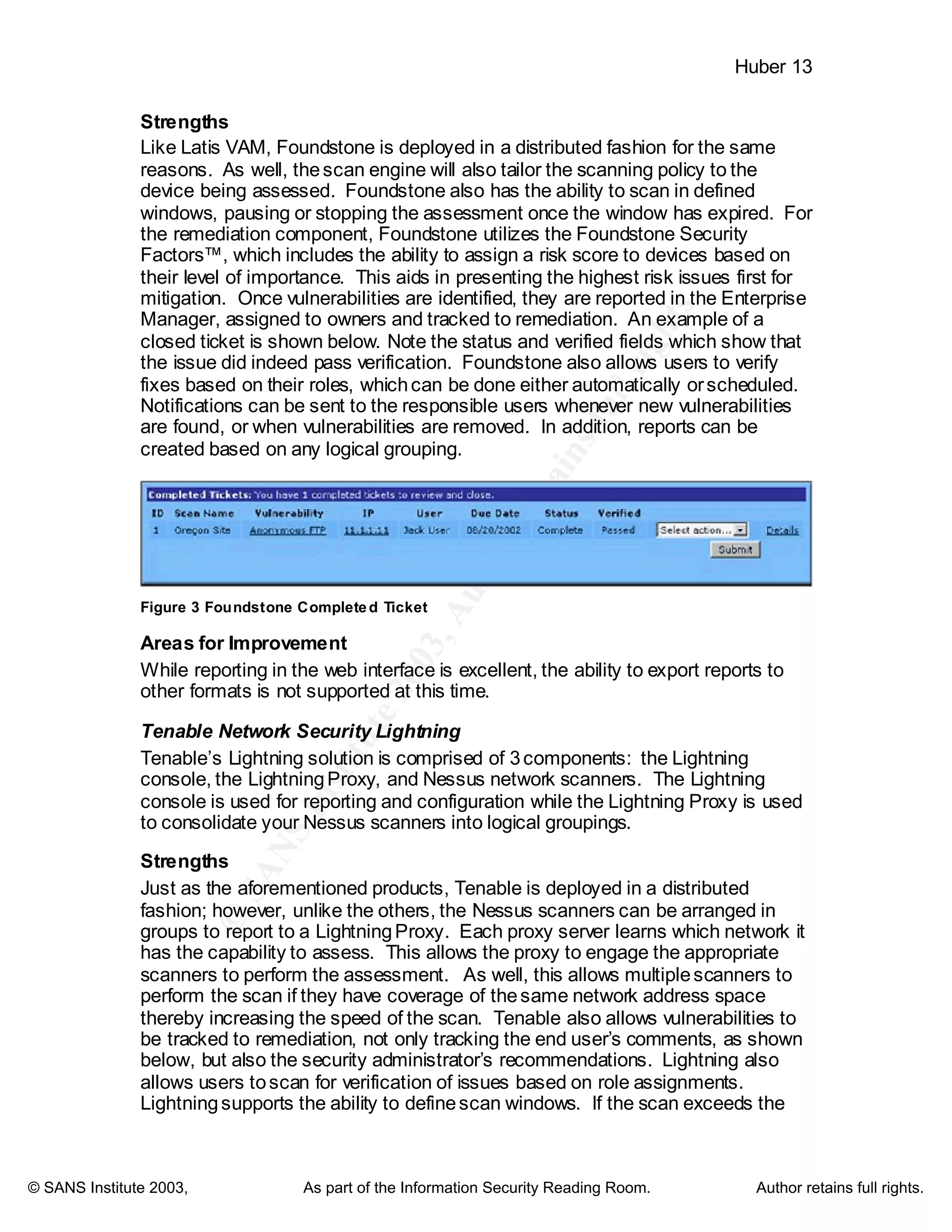 ©
SANSInstitute2003,Authorretainsfullrights
Key fingerprint = AF19 FA27 2F94 998D FDB5 DE3D F8B5 06E4 A169 4E46
Key fingerprint = AF19 FA27 2F94 998D FDB5 DE3D F8B5 06E4 A169 4E46
© SANS Institute 2003, As part of the Information Security Reading Room. Author retains full rights.
Huber 13
Strengths
Like Latis VAM, Foundstone is deployed in a distributed fashion for the same
reasons. As well, thescan engine will also tailor the scanning policy to the
device being assessed. Foundstone also has the ability to scan in defined
windows, pausing or stopping the assessment once the window has expired. For
the remediation component, Foundstone utilizes the Foundstone Security
Factors™, which includes the ability to assign a risk score to devices based on
their level of importance. This aids in presenting the highest risk issues first for
mitigation. Once vulnerabilities are identified, they are reported in the Enterprise
Manager, assigned to owners and tracked to remediation. An example of a
closed ticket is shown below. Note the status and verified fields which show that
the issue did indeed pass verification. Foundstone also allows users to verify
fixes based on their roles, whichcan be done either automatically orscheduled.
Notifications can be sent to the responsible users whenever new vulnerabilities
are found, or when vulnerabilities are removed. In addition, reports can be
created based on any logical grouping.
Figure 3 Foundstone Completed Ticket
Areas for Improvement
While reporting in the web interface is excellent, the ability to export reports to
other formats is not supported at this time.
Tenable Network Security Lightning
Tenable’s Lightning solution is comprised of 3components: the Lightning
console, the LightningProxy, and Nessus network scanners. The Lightning
console is used for reporting and configuration while the Lightning Proxy is used
to consolidate your Nessus scanners into logical groupings.
Strengths
Just as the aforementioned products, Tenable is deployed in a distributed
fashion; however, unlike the others, the Nessus scanners can be arranged in
groups to report to a LightningProxy. Each proxy server learns which network it
has the capability to assess. This allows the proxy to engage the appropriate
scanners to perform the assessment. As well, this allows multiplescanners to
perform the scan if they have coverage of thesame network address space
thereby increasing the speed of the scan. Tenable also allows vulnerabilities to
be tracked to remediation, not only tracking the end user’s comments, as shown
below, but also the security administrator’s recommendations. Lightning also
allows users toscan for verification of issues based on role assignments.
Lightningsupports the ability to definescan windows. If the scan exceeds the
 