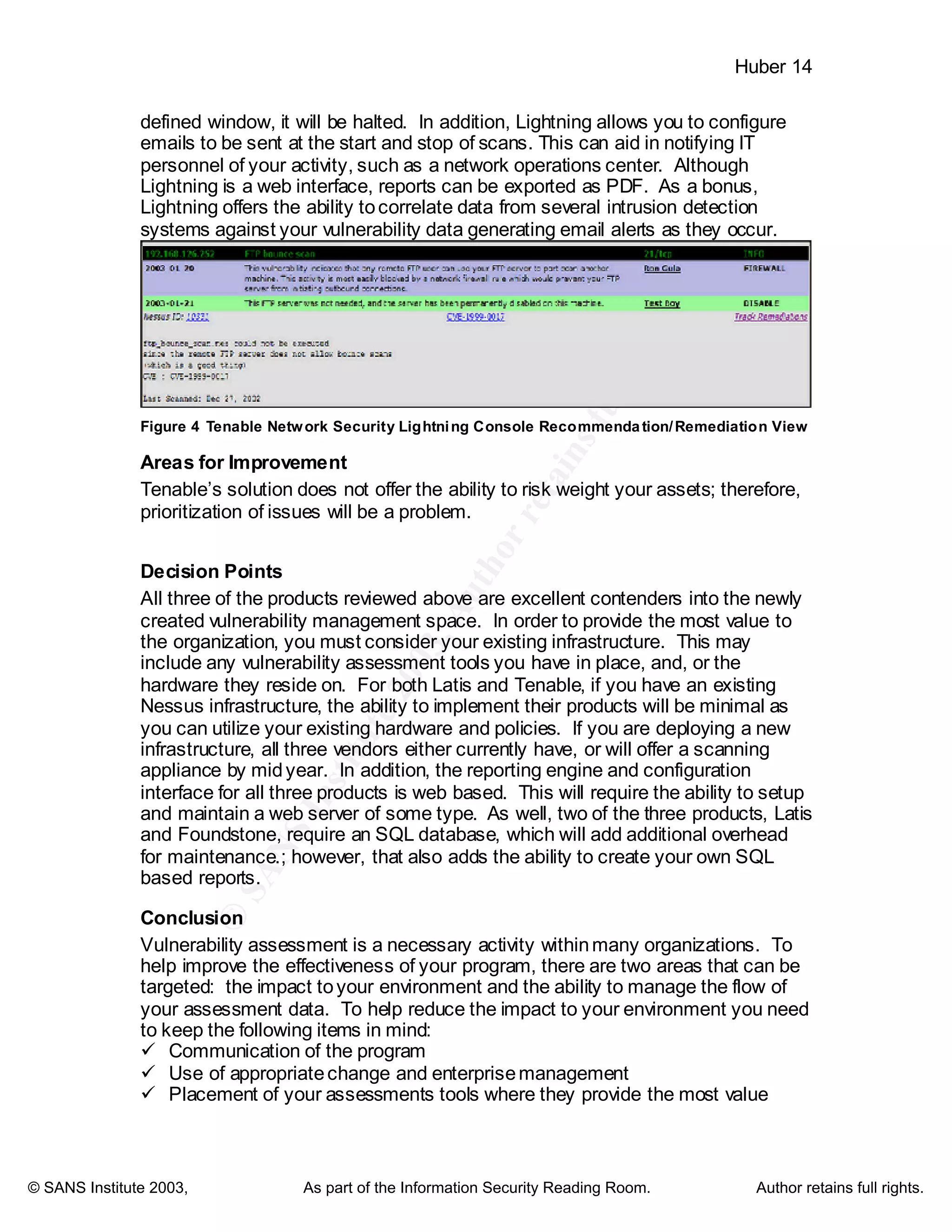 ©
SANSInstitute2003,Authorretainsfullrights
Key fingerprint = AF19 FA27 2F94 998D FDB5 DE3D F8B5 06E4 A169 4E46
Key fingerprint = AF19 FA27 2F94 998D FDB5 DE3D F8B5 06E4 A169 4E46
© SANS Institute 2003, As part of the Information Security Reading Room. Author retains full rights.
Huber 14
defined window, it will be halted. In addition, Lightning allows you to configure
emails to be sent at the start and stop of scans. This can aid in notifying IT
personnel of your activity, such as a network operations center. Although
Lightning is a web interface, reports can be exported as PDF. As a bonus,
Lightning offers the ability tocorrelate data from several intrusion detection
systems against your vulnerability data generating email alerts as they occur.
Figure 4 Tenable Network Security Lightning Console Recommendation/Remediation View
Areas for Improvement
Tenable’s solution does not offer the ability to risk weight your assets; therefore,
prioritization of issues will be a problem.
Decision Points
All three of the products reviewed above are excellent contenders into the newly
created vulnerability management space. In order to provide the most value to
the organization, you must consider your existing infrastructure. This may
include any vulnerability assessment tools you have in place, and, or the
hardware they reside on. For both Latis and Tenable, if you have an existing
Nessus infrastructure, the ability to implement their products will be minimal as
you can utilize your existing hardware and policies. If you are deploying a new
infrastructure, all three vendors either currently have, or will offer a scanning
appliance by midyear. In addition, the reporting engine and configuration
interface for all three products is web based. This will require the ability to setup
and maintain a web server of some type. As well, two of the three products, Latis
and Foundstone, require an SQL database, which will add additional overhead
for maintenance.; however, that also adds the ability to create your own SQL
based reports.
Conclusion
Vulnerability assessment is a necessary activity withinmany organizations. To
help improve the effectiveness of your program, there are two areas that can be
targeted: the impact toyour environment and the ability to manage the flow of
your assessment data. To help reduce the impact to your environment you need
to keep the following items in mind:
ü Communication of the program
ü Use of appropriatechange and enterprisemanagement
ü Placement of your assessments tools where they provide the most value
 