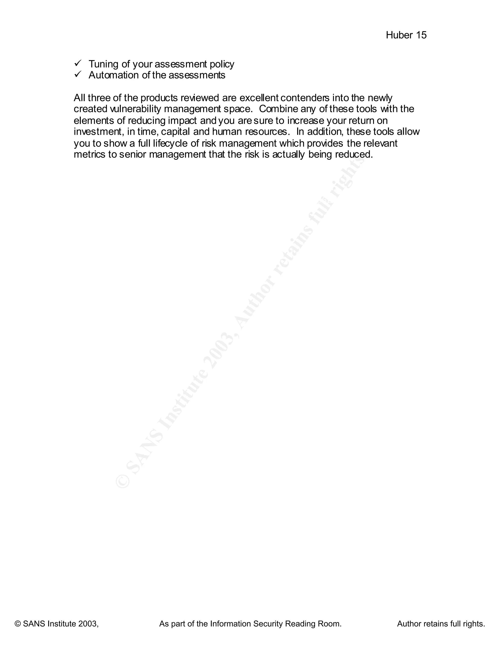 ©
SANSInstitute2003,Authorretainsfullrights
Key fingerprint = AF19 FA27 2F94 998D FDB5 DE3D F8B5 06E4 A169 4E46
Key fingerprint = AF19 FA27 2F94 998D FDB5 DE3D F8B5 06E4 A169 4E46
© SANS Institute 2003, As part of the Information Security Reading Room. Author retains full rights.
Huber 15
ü Tuning of your assessment policy
ü Automation of the assessments
All three of the products reviewed are excellent contenders into the newly
created vulnerability management space. Combine any of these tools with the
elements of reducing impact andyou aresure to increase your return on
investment, in time, capital and human resources. In addition, these tools allow
you to show a full lifecycle of risk management which provides the relevant
metrics to senior management that the risk is actually being reduced.
 