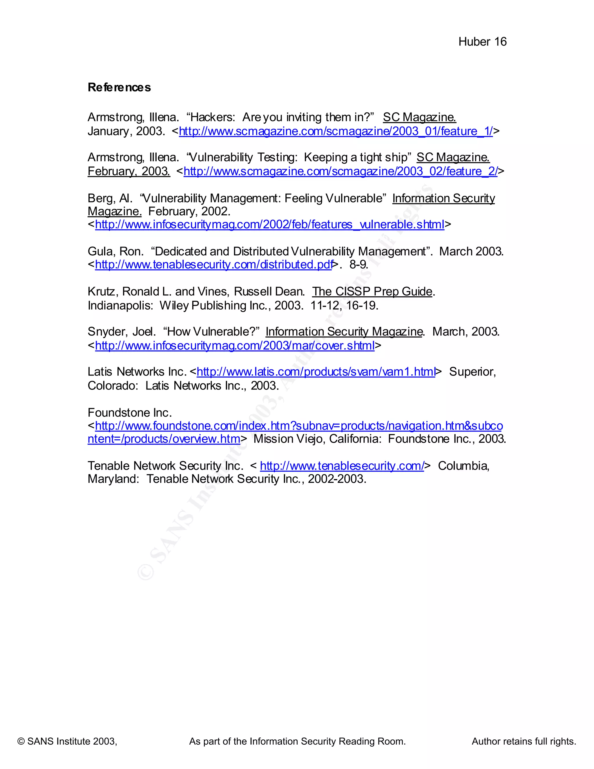 ©
SANSInstitute2003,Authorretainsfullrights
Key fingerprint = AF19 FA27 2F94 998D FDB5 DE3D F8B5 06E4 A169 4E46
Key fingerprint = AF19 FA27 2F94 998D FDB5 DE3D F8B5 06E4 A169 4E46
© SANS Institute 2003, As part of the Information Security Reading Room. Author retains full rights.
Huber 16
References
Armstrong, Illena. “Hackers: Areyou inviting them in?” SC Magazine.
January, 2003. <http://www.scmagazine.com/scmagazine/2003_01/feature_1/>
Armstrong, Illena. “Vulnerability Testing: Keeping a tight ship” SC Magazine.
February, 2003. <http://www.scmagazine.com/scmagazine/2003_02/feature_2/>
Berg, Al. “Vulnerability Management: Feeling Vulnerable” Information Security
Magazine. February, 2002.
<http://www.infosecuritymag.com/2002/feb/features_vulnerable.shtml>
Gula, Ron. “Dedicated and DistributedVulnerability Management”. March 2003.
<http://www.tenablesecurity.com/distributed.pdf>. 8-9.
Krutz, Ronald L. and Vines, Russell Dean. The CISSP Prep Guide.
Indianapolis: Wiley Publishing Inc., 2003. 11-12, 16-19.
Snyder, Joel. “How Vulnerable?” Information Security Magazine. March, 2003.
<http://www.infosecuritymag.com/2003/mar/cover.shtml>
Latis Networks Inc. <http://www.latis.com/products/svam/vam1.html> Superior,
Colorado: Latis Networks Inc., 2003.
Foundstone Inc.
<http://www.foundstone.com/index.htm?subnav=products/navigation.htm&subco
ntent=/products/overview.htm> Mission Viejo, California: Foundstone Inc., 2003.
Tenable Network Security Inc. < http://www.tenablesecurity.com/> Columbia,
Maryland: Tenable Network Security Inc., 2002-2003.
 