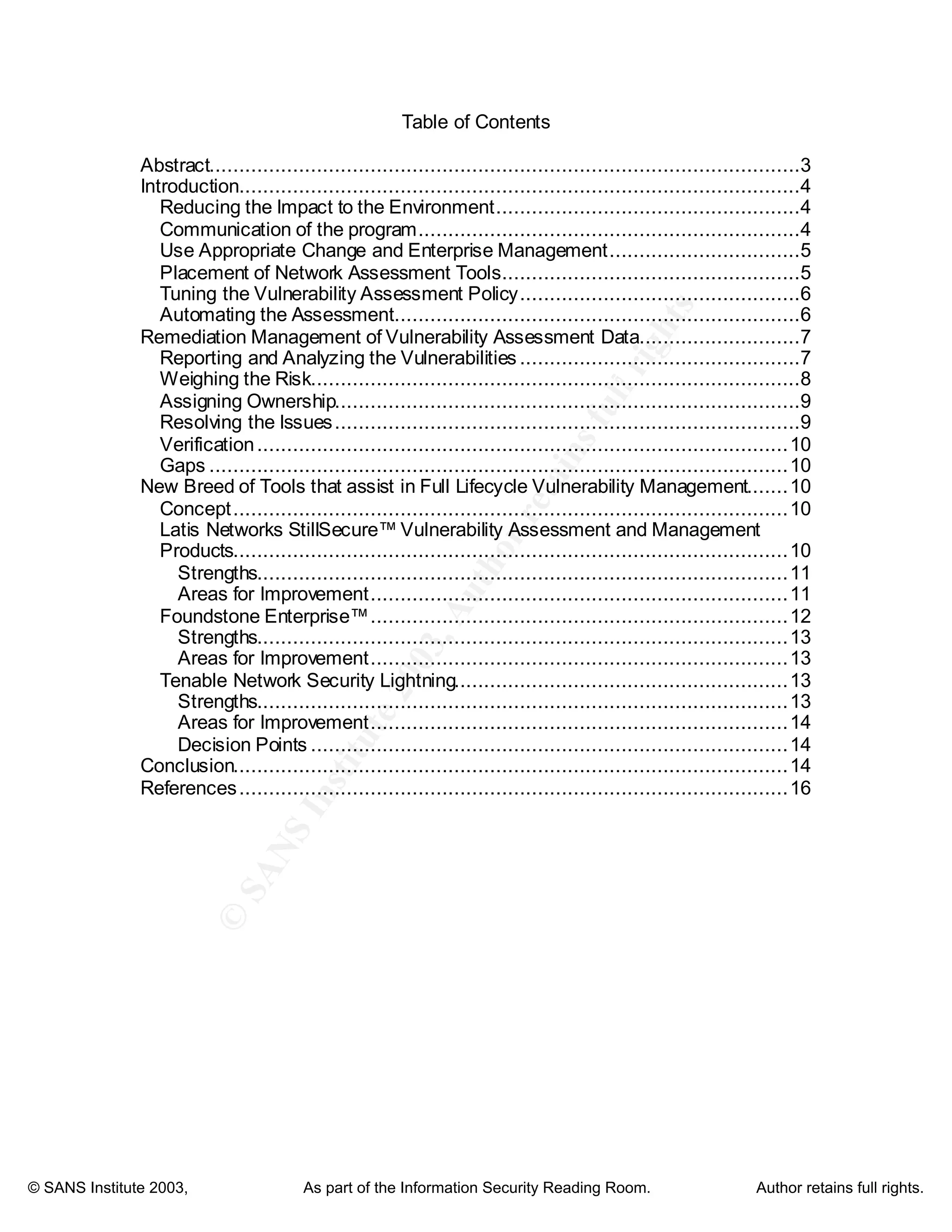 ©
SANSInstitute2003,Authorretainsfullrights
Key fingerprint = AF19 FA27 2F94 998D FDB5 DE3D F8B5 06E4 A169 4E46
Key fingerprint = AF19 FA27 2F94 998D FDB5 DE3D F8B5 06E4 A169 4E46
© SANS Institute 2003, As part of the Information Security Reading Room. Author retains full rights.
Table of Contents
Abstract...................................................................................................3
Introduction..............................................................................................4
Reducing the Impact to the Environment...................................................4
Communication of the program................................................................4
Use Appropriate Change and Enterprise Management................................5
Placement of Network Assessment Tools..................................................5
Tuning the Vulnerability Assessment Policy...............................................6
Automating the Assessment....................................................................6
Remediation Management of Vulnerability Assessment Data...........................7
Reporting and Analyzing the Vulnerabilities ...............................................7
Weighing the Risk..................................................................................8
Assigning Ownership..............................................................................9
Resolving the Issues..............................................................................9
Verification.........................................................................................10
Gaps .................................................................................................10
New Breed of Tools that assist in Full Lifecycle Vulnerability Management.......10
Concept.............................................................................................10
Latis Networks StillSecure™ Vulnerability Assessment and Management
Products.............................................................................................10
Strengths.........................................................................................11
Areas for Improvement......................................................................11
Foundstone Enterprise™......................................................................12
Strengths.........................................................................................13
Areas for Improvement......................................................................13
Tenable Network Security Lightning........................................................13
Strengths.........................................................................................13
Areas for Improvement......................................................................14
Decision Points ................................................................................14
Conclusion.............................................................................................14
References............................................................................................16
 