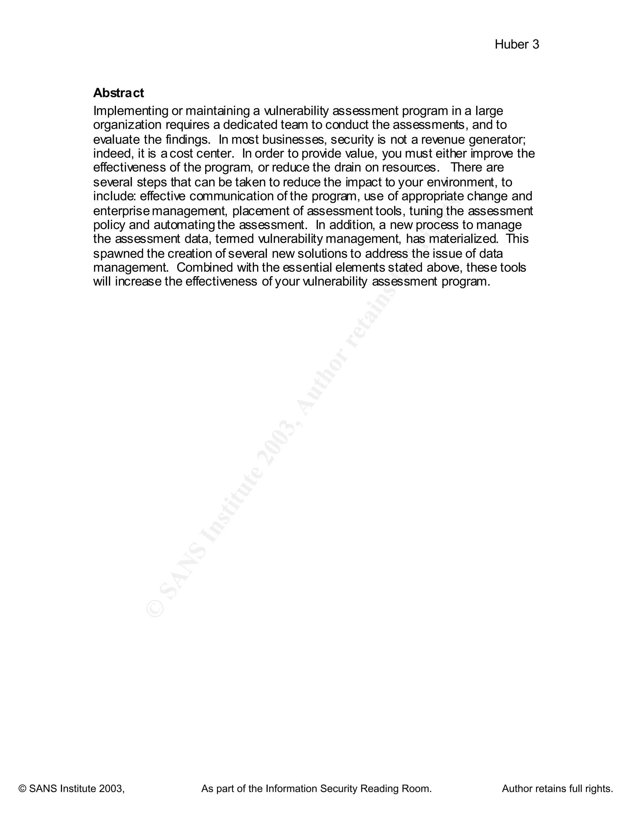 ©
SANSInstitute2003,Authorretainsfullrights
Key fingerprint = AF19 FA27 2F94 998D FDB5 DE3D F8B5 06E4 A169 4E46
Key fingerprint = AF19 FA27 2F94 998D FDB5 DE3D F8B5 06E4 A169 4E46
© SANS Institute 2003, As part of the Information Security Reading Room. Author retains full rights.
Huber 3
Abstract
Implementing or maintaining a vulnerability assessment program in a large
organization requires a dedicated team to conduct the assessments, and to
evaluate the findings. In most businesses, security is not a revenue generator;
indeed, it is acost center. In order to provide value, you must either improve the
effectiveness of the program, or reduce the drain on resources. There are
several steps that can be taken to reduce the impact to your environment, to
include: effective communication of the program, use of appropriate change and
enterprisemanagement, placement of assessment tools, tuning the assessment
policy and automatingthe assessment. In addition, a new process to manage
the assessment data, termed vulnerability management, has materialized. This
spawned the creation of several new solutions to address the issue of data
management. Combined with the essential elements stated above, these tools
will increase the effectiveness of your vulnerability assessment program.
 