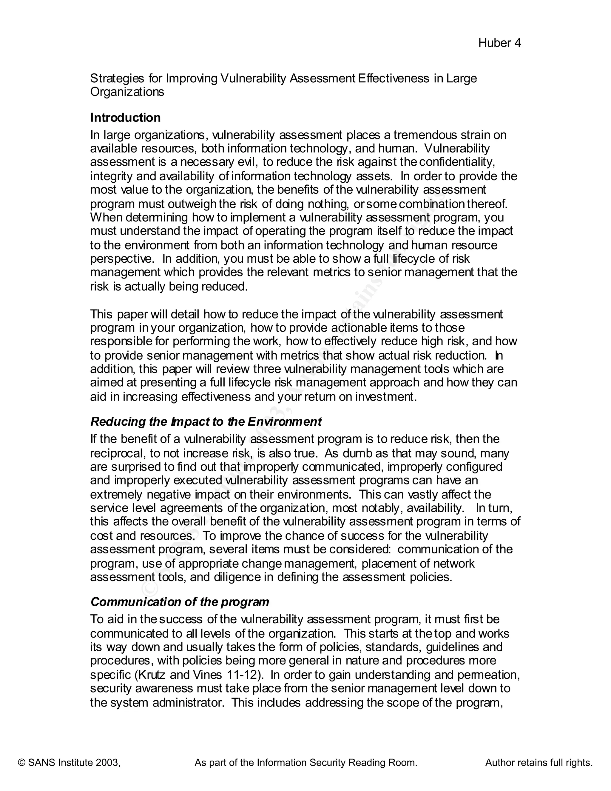 ©
SANSInstitute2003,Authorretainsfullrights
Key fingerprint = AF19 FA27 2F94 998D FDB5 DE3D F8B5 06E4 A169 4E46
Key fingerprint = AF19 FA27 2F94 998D FDB5 DE3D F8B5 06E4 A169 4E46
© SANS Institute 2003, As part of the Information Security Reading Room. Author retains full rights.
Huber 4
Strategies for Improving Vulnerability Assessment Effectiveness in Large
Organizations
Introduction
In large organizations, vulnerability assessment places a tremendous strain on
available resources, both information technology, and human. Vulnerability
assessment is a necessary evil, to reduce the risk against theconfidentiality,
integrity and availability of information technology assets. In order to provide the
most value to the organization, the benefits of the vulnerability assessment
program must outweighthe risk of doing nothing, orsomecombinationthereof.
When determining how to implement a vulnerability assessment program, you
must understand the impact of operating the program itself to reduce the impact
to the environment from both an information technology and human resource
perspective. In addition, you must be able to show a full lifecycle of risk
management which provides the relevant metrics to senior management that the
risk is actually being reduced.
This paper will detail how to reduce the impact of the vulnerability assessment
program inyour organization, how to provide actionable items to those
responsible for performing the work, how to effectively reduce high risk, and how
to provide senior management with metrics that show actual risk reduction. In
addition, this paper will review three vulnerability management tools which are
aimed at presenting a full lifecycle risk management approach and how they can
aid in increasing effectiveness and your return on investment.
Reducing the Impact to the Environment
If the benefit of a vulnerability assessment program is to reduce risk, then the
reciprocal, to not increase risk, is also true. As dumb as that may sound, many
are surprised to find out that improperly communicated, improperly configured
and improperly executed vulnerability assessment programs can have an
extremely negative impact on their environments. This can vastly affect the
service level agreements of the organization, most notably, availability. In turn,
this affects the overall benefit of the vulnerability assessment program in terms of
cost and resources. To improve the chance of success for the vulnerability
assessment program, several items must be considered: communication of the
program, use of appropriate changemanagement, placement of network
assessment tools, and diligence in defining the assessment policies.
Communication of the program
To aid in thesuccess of the vulnerability assessment program, it must first be
communicated to all levels of the organization. This starts at thetop and works
its way down and usually takes the form of policies, standards, guidelines and
procedures, with policies being more general in nature and procedures more
specific (Krutz and Vines 11-12). In order to gain understanding and permeation,
security awareness must take place from the senior management level down to
the system administrator. This includes addressing the scope of the program,
 