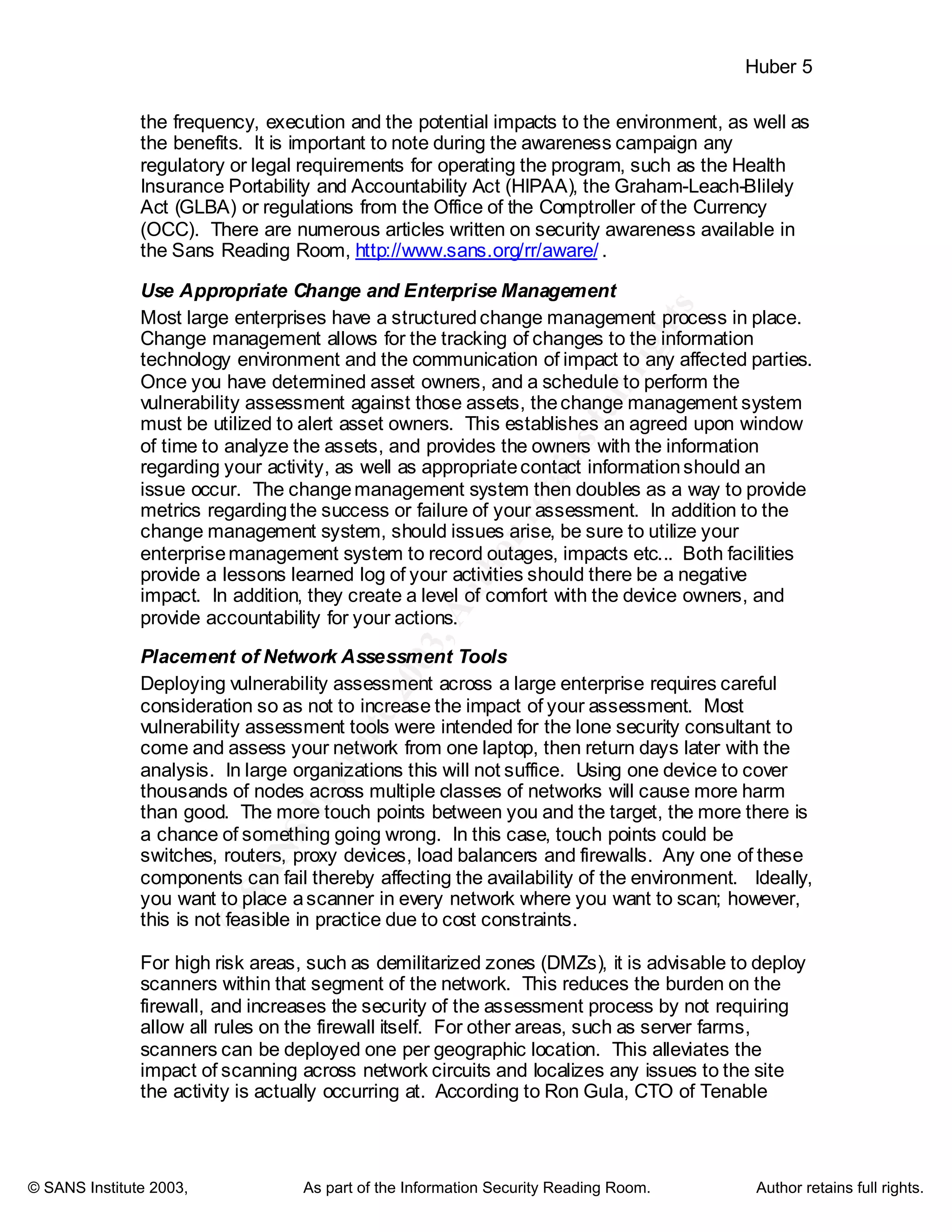 ©
SANSInstitute2003,Authorretainsfullrights
Key fingerprint = AF19 FA27 2F94 998D FDB5 DE3D F8B5 06E4 A169 4E46
Key fingerprint = AF19 FA27 2F94 998D FDB5 DE3D F8B5 06E4 A169 4E46
© SANS Institute 2003, As part of the Information Security Reading Room. Author retains full rights.
Huber 5
the frequency, execution and the potential impacts to the environment, as well as
the benefits. It is important to note during the awareness campaign any
regulatory or legal requirements for operating the program, such as the Health
Insurance Portability and Accountability Act (HIPAA), the Graham-Leach-Blilely
Act (GLBA) or regulations from the Office of the Comptroller of the Currency
(OCC). There are numerous articles written on security awareness available in
the Sans Reading Room, http://www.sans.org/rr/aware/ .
Use Appropriate Change and Enterprise Management
Most large enterprises have a structuredchange management process in place.
Change management allows for the tracking of changes to the information
technology environment and the communication of impact to any affected parties.
Once you have determined asset owners, and a schedule to perform the
vulnerability assessment against those assets, thechange management system
must be utilized to alert asset owners. This establishes an agreed upon window
of time to analyze the assets, and provides the owners with the information
regarding your activity, as well as appropriatecontact informationshould an
issue occur. The changemanagement system then doubles as a way to provide
metrics regardingthe success or failure of your assessment. In addition to the
change management system, should issues arise, be sure to utilize your
enterprisemanagement system to record outages, impacts etc... Both facilities
provide a lessons learned log of your activities should there be a negative
impact. In addition, they create a level of comfort with the device owners, and
provide accountability for your actions.
Placement of Network Assessment Tools
Deploying vulnerability assessment across a large enterprise requires careful
consideration so as not to increase the impact of your assessment. Most
vulnerability assessment tools were intended for the lone security consultant to
come and assess your network from one laptop, then return days later with the
analysis. In large organizations this will not suffice. Using one device to cover
thousands of nodes across multiple classes of networks will cause more harm
than good. The more touch points between you and the target, the more there is
a chance of something going wrong. In this case, touch points could be
switches, routers, proxy devices, load balancers and firewalls. Any one of these
components can fail thereby affecting the availability of the environment. Ideally,
you want to place ascanner in every network where you want to scan; however,
this is not feasible in practice due to cost constraints.
For high risk areas, such as demilitarized zones (DMZs), it is advisable to deploy
scanners within that segment of the network. This reduces the burden on the
firewall, and increases the security of the assessment process by not requiring
allow all rules on the firewall itself. For other areas, such as server farms,
scanners can be deployed one per geographic location. This alleviates the
impact of scanning across network circuits and localizes any issues to the site
the activity is actually occurring at. According to Ron Gula, CTO of Tenable
 