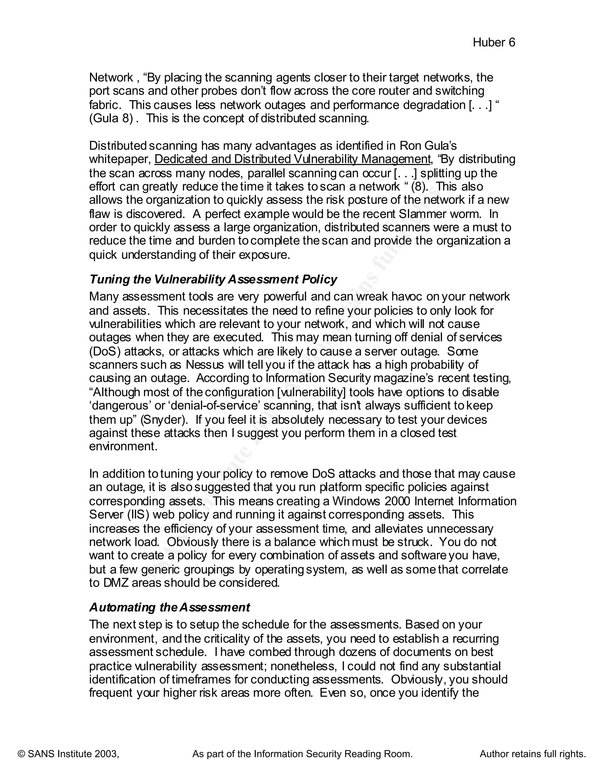 ©
SANSInstitute2003,Authorretainsfullrights
Key fingerprint = AF19 FA27 2F94 998D FDB5 DE3D F8B5 06E4 A169 4E46
Key fingerprint = AF19 FA27 2F94 998D FDB5 DE3D F8B5 06E4 A169 4E46
© SANS Institute 2003, As part of the Information Security Reading Room. Author retains full rights.
Huber 6
Network , “By placing the scanning agents closer to their target networks, the
port scans and other probes don’t flow across the core router and switching
fabric. This causes less network outages and performance degradation [. . .] “
(Gula 8) . This is the concept of distributed scanning.
Distributedscanning has many advantages as identified in Ron Gula’s
whitepaper, Dedicated and Distributed Vulnerability Management, “By distributing
the scan across many nodes, parallel scanningcan occur [. . .] splitting up the
effort can greatly reduce thetime it takes toscan a network “ (8). This also
allows the organization to quickly assess the risk posture of the network if a new
flaw is discovered. A perfect example would be the recent Slammer worm. In
order to quickly assess a large organization, distributed scanners were a must to
reduce the time and burden tocomplete thescan and provide the organization a
quick understanding of their exposure.
Tuning the Vulnerability Assessment Policy
Many assessment tools are very powerful and can wreak havoc onyour network
and assets. This necessitates the need to refine your policies to only look for
vulnerabilities which are relevant to your network, and which will not cause
outages when they are executed. This may mean turning off denial of services
(DoS) attacks, or attacks which are likely to cause a server outage. Some
scanners such as Nessus will tell you if the attack has a high probability of
causing an outage. According to Information Security magazine’s recent testing,
“Although most of theconfiguration [vulnerability] tools have options to disable
‘dangerous’ or ‘denial-of-service’ scanning, that isn't always sufficient tokeep
them up” (Snyder). If you feel it is absolutely necessary to test your devices
against these attacks then I suggest you perform them in a closed test
environment.
In addition totuning your policy to remove DoS attacks and those that may cause
an outage, it is alsosuggested that you run platform specific policies against
corresponding assets. This means creating a Windows 2000 Internet Information
Server (IIS) web policy and running it against corresponding assets. This
increases the efficiency of your assessment time, and alleviates unnecessary
network load. Obviously there is a balance whichmust be struck. You do not
want to create a policy for every combination of assets and softwareyou have,
but a few generic groupings by operatingsystem, as well as somethat correlate
to DMZ areas should be considered.
Automating theAssessment
The next step is to setup the schedule for the assessments. Based on your
environment, andthe criticality of the assets, you need to establish a recurring
assessment schedule. I have combed through dozens of documents on best
practice vulnerability assessment; nonetheless, I could not find any substantial
identification of timeframes for conducting assessments. Obviously, you should
frequent your higher risk areas more often. Even so, once you identify the
 