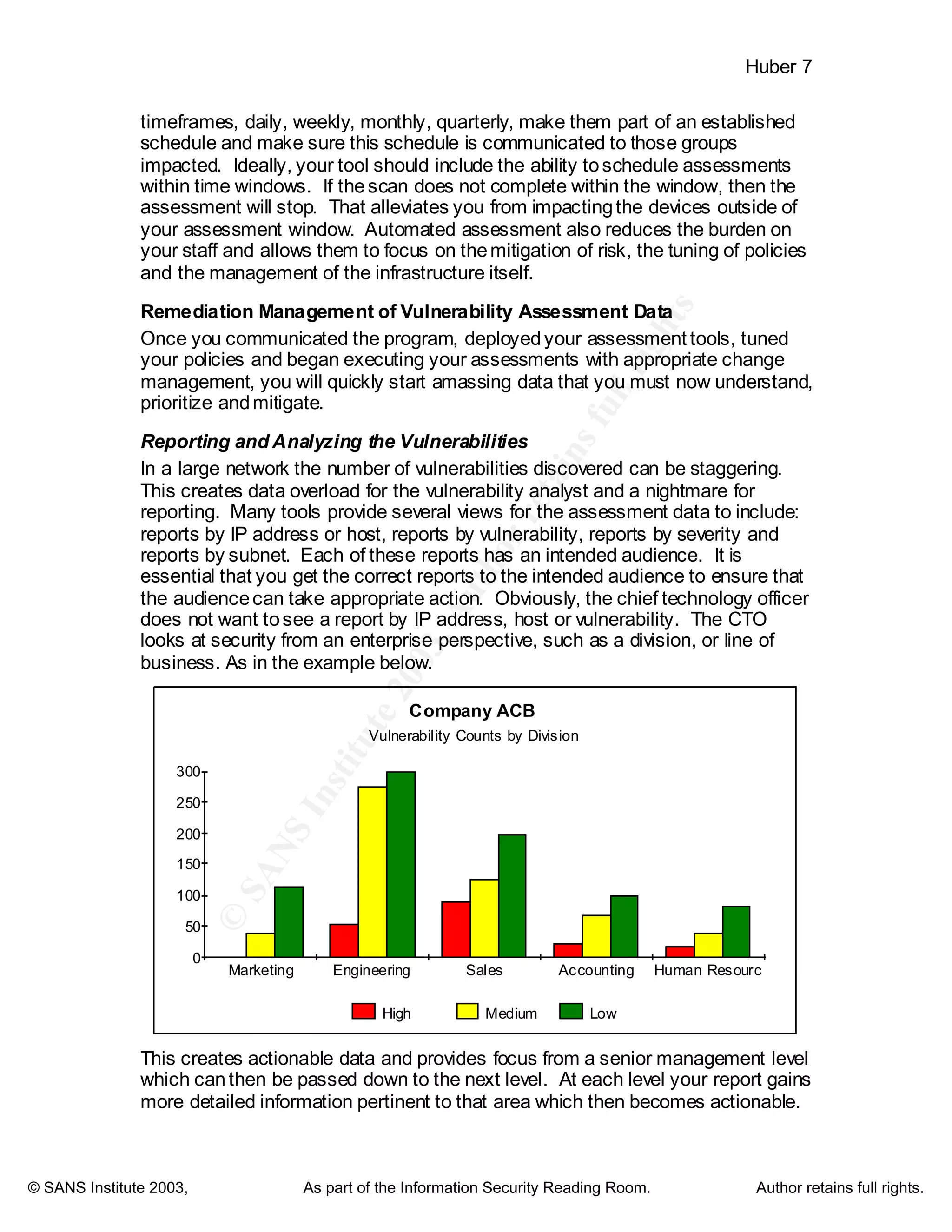 ©
SANSInstitute2003,Authorretainsfullrights
Key fingerprint = AF19 FA27 2F94 998D FDB5 DE3D F8B5 06E4 A169 4E46
Key fingerprint = AF19 FA27 2F94 998D FDB5 DE3D F8B5 06E4 A169 4E46
© SANS Institute 2003, As part of the Information Security Reading Room. Author retains full rights.
Huber 7
timeframes, daily, weekly, monthly, quarterly, make them part of an established
schedule and make sure this schedule is communicated to those groups
impacted. Ideally, your tool should include the ability toschedule assessments
within time windows. If thescan does not complete within the window, then the
assessment will stop. That alleviates you from impactingthe devices outside of
your assessment window. Automated assessment also reduces the burden on
your staff and allows them to focus on themitigation of risk, the tuning of policies
and the management of the infrastructure itself.
Remediation Management of Vulnerability Assessment Data
Once you communicated the program, deployedyour assessment tools, tuned
your policies and began executing your assessments with appropriate change
management, you will quickly start amassing data that you must now understand,
prioritize andmitigate.
Reporting and Analyzing the Vulnerabilities
In a large network the number of vulnerabilities discovered can be staggering.
This creates data overload for the vulnerability analyst and a nightmare for
reporting. Many tools provide several views for the assessment data to include:
reports by IP address or host, reports by vulnerability, reports by severity and
reports by subnet. Each of these reports has an intended audience. It is
essential that you get the correct reports to the intended audience to ensure that
the audiencecan take appropriate action. Obviously, the chief technology officer
does not want tosee a report by IP address, host or vulnerability. The CTO
looks at security from an enterprise perspective, such as a division, or line of
business. As in the example below.
Company ACB
Vulnerability Counts by Division
0
50
100
150
200
250
300
Marketing Engineering Sales Accounting Human Resourc
High Medium Low
This creates actionable data and provides focus from a senior management level
which canthen be passed down to the next level. At each level your report gains
more detailed information pertinent to that area which then becomes actionable.
 