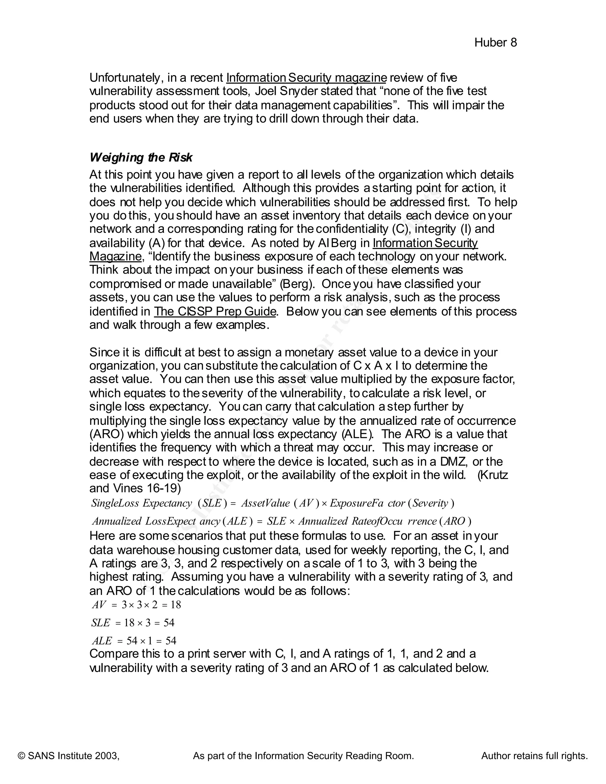©
SANSInstitute2003,Authorretainsfullrights
Key fingerprint = AF19 FA27 2F94 998D FDB5 DE3D F8B5 06E4 A169 4E46
Key fingerprint = AF19 FA27 2F94 998D FDB5 DE3D F8B5 06E4 A169 4E46
© SANS Institute 2003, As part of the Information Security Reading Room. Author retains full rights.
Huber 8
Unfortunately, in a recent InformationSecurity magazine review of five
vulnerability assessment tools, Joel Snyder stated that “none of the five test
products stood out for their data management capabilities”. This will impair the
end users when they are trying to drill down through their data.
Weighing the Risk
At this point you have given a report to all levels of the organization which details
the vulnerabilities identified. Although this provides astarting point for action, it
does not help you decide which vulnerabilities should be addressed first. To help
you dothis, youshould have an asset inventory that details each device onyour
network and a corresponding rating for theconfidentiality (C), integrity (I) and
availability (A) for that device. As noted by AlBerg in InformationSecurity
Magazine, “Identify the business exposure of each technology onyour network.
Think about the impact onyour business if each of these elements was
compromised or made unavailable” (Berg). Onceyou have classified your
assets, you can use the values to perform a risk analysis, such as the process
identified in The CISSP Prep Guide. Below you can see elements of this process
and walk through a few examples.
Since it is difficult at best to assign a monetary asset value to a device in your
organization, you cansubstitute thecalculation of C x A x I to determine the
asset value. You can then use this asset value multiplied by the exposure factor,
which equates to theseverity of the vulnerability, tocalculate a risk level, or
single loss expectancy. Youcan carry that calculation astep further by
multiplying the single loss expectancy value by the annualized rate of occurrence
(ARO) which yields the annual loss expectancy (ALE). The ARO is a value that
identifies the frequency with which a threat may occur. This may increase or
decrease with respect to where the device is located, such as in a DMZ, or the
ease of executing the exploit, or the availability of the exploit in the wild. (Krutz
and Vines 16-19)
)()(
)()()(
AROrrenceRateofOccuAnnualizedSLEALEancyLossExpectAnnualized
SeverityctorExposureFaAVAssetValueSLEExpectancySingleLoss
×=
×=
Here are somescenarios that put these formulas to use. For an asset inyour
data warehouse housing customer data, used for weekly reporting, the C, I, and
A ratings are 3, 3, and 2 respectively on ascale of 1 to 3, with 3 being the
highest rating. Assuming you have a vulnerability with a severity rating of 3, and
an ARO of 1 thecalculations would be as follows:
54154
54318
18233
=×=
=×=
=××=
ALE
SLE
AV
Compare this to a print server with C, I, and A ratings of 1, 1, and 2 and a
vulnerability with a severity rating of 3 and an ARO of 1 as calculated below.
 