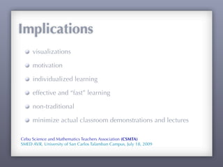 Implications
     visualizations

     motivation

     individualized learning

     effective and “fast” learning

     non-traditional

     minimize actual classroom demonstrations and lectures

Cebu Science and Mathematics Teachers Association (CSMTA)
SMED AVR, University of San Carlos Talamban Campus, July 18, 2009
 