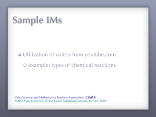 Sample IMs


     Utilization of videos from youtube.com
         example: types of chemical reactions




Cebu Science and Mathematics Teachers Association (CSMTA)
SMED AVR, University of San Carlos Talamban Campus, July 18, 2009
 