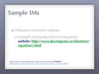 Sample IMs

     Utilization of tutorial websites
         example: balancing chemical equations
         website: http://www.daveingram.ca/chemistry/
         equation1.html



Cebu Science and Mathematics Teachers Association (CSMTA)
SMED AVR, University of San Carlos Talamban Campus, July 18, 2009
 