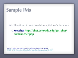 Sample IMs


     Utilization of downloadable activities/animations
         website: http://phet.colorado.edu/get_phet/
         simlauncher.php




Cebu Science and Mathematics Teachers Association (CSMTA)
SMED AVR, University of San Carlos Talamban Campus, July 18, 2009
 