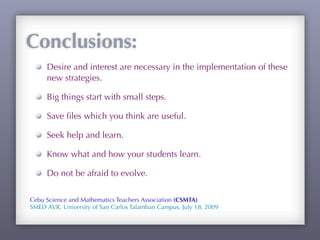 Conclusions:
     Desire and interest are necessary in the implementation of these
     new strategies.

     Big things start with small steps.

     Save ﬁles which you think are useful.

     Seek help and learn.

     Know what and how your students learn.

     Do not be afraid to evolve.

Cebu Science and Mathematics Teachers Association (CSMTA)
SMED AVR, University of San Carlos Talamban Campus, July 18, 2009
 