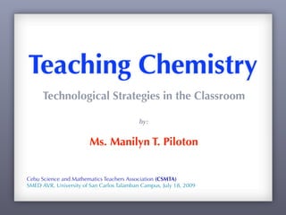 Teaching Chemistry
      Technological Strategies in the Classroom

                                           by:


                        Ms. Manilyn T. Piloton


Cebu Science and Mathematics Teachers Association (CSMTA)
SMED AVR, University of San Carlos Talamban Campus, July 18, 2009
 