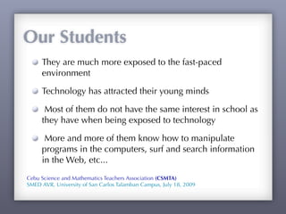 Our Students
     They are much more exposed to the fast-paced
     environment

     Technology has attracted their young minds

      Most of them do not have the same interest in school as
     they have when being exposed to technology

      More and more of them know how to manipulate
     programs in the computers, surf and search information
     in the Web, etc...
Cebu Science and Mathematics Teachers Association (CSMTA)
SMED AVR, University of San Carlos Talamban Campus, July 18, 2009
 