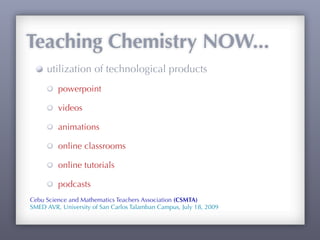 Teaching Chemistry NOW...
     utilization of technological products
         powerpoint

         videos

         animations

         online classrooms

         online tutorials

         podcasts
Cebu Science and Mathematics Teachers Association (CSMTA)
SMED AVR, University of San Carlos Talamban Campus, July 18, 2009
 