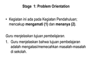 Stage 1: Problem Orientation
• Kegiatan ini ada pada Kegiatan Pendahuluan;
mencakup mengamati (1) dan menanya (2).
Guru menjelaskan tujuan pembelajaran.
1. Guru menjelaskan bahwa tujuan pembelajaran
adalah mengatasi/memecahkan masalah-masalah
di sekolah.
 