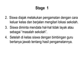 Stage 1
2. Siswa diajak melakukan pengamatan dengan cara
keluar kelas dan berjalan mengitari lokasi sekolah.
3. Siswa diminta mendata hal-hal tidak layak atau
sebagai “masalah sekolah”.
4. Setelah di kelas siswa dengan bimbingan guru
bertanya jawab tentang hasil pengamatannya.
 