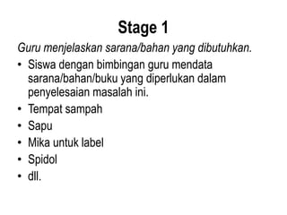 Stage 1
Guru menjelaskan sarana/bahan yang dibutuhkan.
• Siswa dengan bimbingan guru mendata
sarana/bahan/buku yang diperlukan dalam
penyelesaian masalah ini.
• Tempat sampah
• Sapu
• Mika untuk label
• Spidol
• dll.
 