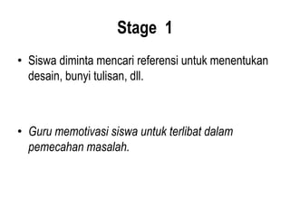 Stage 1
• Siswa diminta mencari referensi untuk menentukan
desain, bunyi tulisan, dll.
• Guru memotivasi siswa untuk terlibat dalam
pemecahan masalah.
 