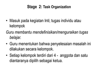 Stage 2: Task Organization
• Masuk pada kegiatan Inti; tugas individu atau
kelompok
Guru membantu mendefinisikan/menguraikan tugas
belajar.
• Guru menentukan bahwa penyelesaian masalah ini
dilakukan secara kelompok.
• Setiap kelompok terdiri dari 4 - anggota dan satu
diantaranya dipilih sebagai ketua.
 