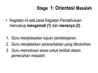Stage 1: Orientasi Masalah
• Kegiatan ini ada pada Kegiatan Pendahuluan;
mencakup mengamati (1) dan menanya (2).
1. Guru menjelasakan tujuan pembelajaran.
2. Guru menjelaskan sarana/bahan yang dibutuhkan.
3. Guru memotivasi siswa untuk terlibat dalam
pemecahan masalah.
 