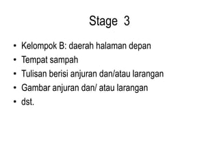 Stage 3
• Kelompok B: daerah halaman depan
• Tempat sampah
• Tulisan berisi anjuran dan/atau larangan
• Gambar anjuran dan/ atau larangan
• dst.
 