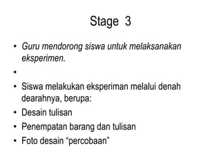 Stage 3
• Guru mendorong siswa untuk melaksanakan
eksperimen.
•
• Siswa melakukan eksperiman melalui denah
dearahnya, berupa:
• Desain tulisan
• Penempatan barang dan tulisan
• Foto desain “percobaan”
 
