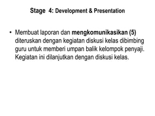 Stage 4: Development & Presentation
• Membuat laporan dan mengkomunikasikan (5)
diteruskan dengan kegiatan diskusi kelas dibimbing
guru untuk memberi umpan balik kelompok penyaji.
Kegiatan ini dilanjutkan dengan diskusi kelas.
 
