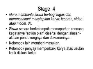 Stage 4
• Guru membantu siswa berbagi tugas dan
merencankan/ menyiapkan karya: laporan, video
atau model, dll.
• Siswa secara berkelompok memaparkan rencana
kegatanya “action plan” disertai dengan alasan-
alasan pendukungnya dan dokumennya.
• Kelompok lain memberi masukan.
• Kelompok penyaji memperbaiki karya atas usulan
ketik diskusi kelas.
 