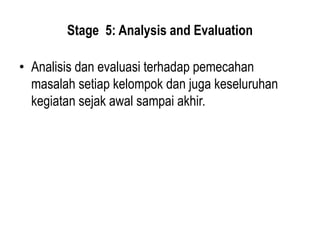 Stage 5: Analysis and Evaluation
• Analisis dan evaluasi terhadap pemecahan
masalah setiap kelompok dan juga keseluruhan
kegiatan sejak awal sampai akhir.
 