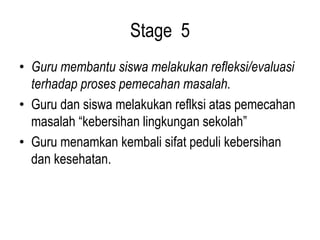 Stage 5
• Guru membantu siswa melakukan refleksi/evaluasi
terhadap proses pemecahan masalah.
• Guru dan siswa melakukan reflksi atas pemecahan
masalah “kebersihan lingkungan sekolah”
• Guru menamkan kembali sifat peduli kebersihan
dan kesehatan.
 