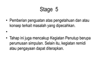 Stage 5
• Pemberian penguatan atas pengetahuan dan atau
konsep terkait masalah yang dipecahkan.
•
• Tahap ini juga mencakup Kegiatan Penutup berupa
perumusan simpulan. Selain itu, kegiatan remidi
atau pengayaan dapat diterapkan.
 