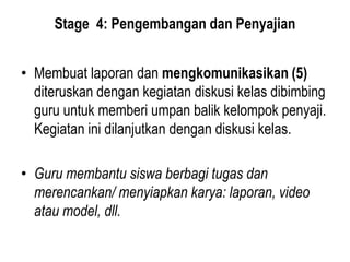 Stage 4: Pengembangan dan Penyajian
• Membuat laporan dan mengkomunikasikan (5)
diteruskan dengan kegiatan diskusi kelas dibimbing
guru untuk memberi umpan balik kelompok penyaji.
Kegiatan ini dilanjutkan dengan diskusi kelas.
• Guru membantu siswa berbagi tugas dan
merencankan/ menyiapkan karya: laporan, video
atau model, dll.
 