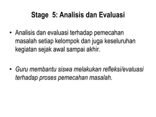 Stage 5: Analisis dan Evaluasi
• Analisis dan evaluasi terhadap pemecahan
masalah setiap kelompok dan juga keseluruhan
kegiatan sejak awal sampai akhir.
• Guru membantu siswa melakukan refleksi/evaluasi
terhadap proses pemecahan masalah.
 