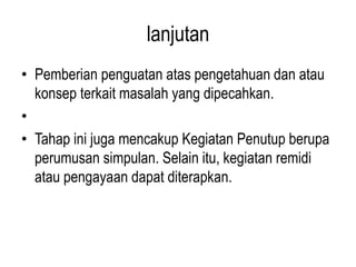 lanjutan
• Pemberian penguatan atas pengetahuan dan atau
konsep terkait masalah yang dipecahkan.
•
• Tahap ini juga mencakup Kegiatan Penutup berupa
perumusan simpulan. Selain itu, kegiatan remidi
atau pengayaan dapat diterapkan.
 