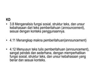 KD
• 3.8 Menganalisis fungsi sosial, struktur teks, dan unsur
kebahasaan dari teks pemberitahuan (announcement),
sesuai dengan konteks penggunaannya.
• 4.11 Menangkap makna pemberitahuan(announcement)
• 4.12 Menyusun teks tulis pemberitahuan (announcement),
sangat pendek dan sederhana, dengan memperhatikan
fungsi sosial, struktur teks, dan unsur kebahasaan yang
benar dan sesuai konteks.
 