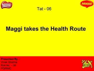 Maggi takes the Health Route Presented By –  Vivek Sharma Roll No. – 06 PGPIMC Tat - 06 