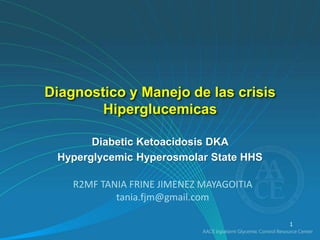 Diagnostico y Manejo de las crisis 
Hiperglucemicas 
Diabetic Ketoacidosis DKA 
Hyperglycemic Hyperosmolar State HHS 
1 
R2MF TANIA FRINE JIMENEZ MAYAGOITIA 
tania.fjm@gmail.com 
 
