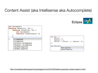 Content Assist (aka Intellisense aka Autocomplete)

                                                                                Eclipse




   http://contraptionsforprogramming.blogspot.com/2012/02/better-javascript-content-assist-in.html
 