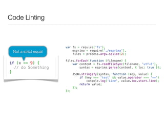 Code Linting



                      var fs = require('fs'),
 Not a strict equal       esprima = require('./esprima'),
                          files = process.argv.splice(2);
                       
                      files.forEach(function (filename) {
if (x == 9) {             var content = fs.readFileSync(filename, 'utf-8'),
  // do Something             syntax = esprima.parse(content, { loc: true });
                       
}                         JSON.stringify(syntax, function (key, value) {
                              if (key === 'test' && value.operator === '==')
                                  console.log('Line', value.loc.start.line);
                              return value;
                          });
                      });
 