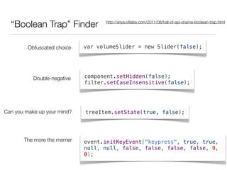 “Boolean Trap” Finder              http://ariya.oﬁlabs.com/2011/08/hall-of-api-shame-boolean-trap.html




         Obfuscated choice    var volumeSlider = new Slider(false);




           Double-negative    component.setHidden(false);
                              filter.setCaseInsensitive(false);




Can you make up your mind?    treeItem.setState(true, false);




       The more the merrier   event.initKeyEvent("keypress", true, true,
                              null, null, false, false, false, false, 9,
                              0);
 