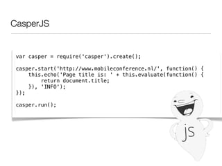CasperJS


 var casper = require('casper').create();

 casper.start('http://www.mobileconference.nl/', function() {
     this.echo('Page title is: ' + this.evaluate(function() {
         return document.title;
     }), 'INFO');
 });

 casper.run();
 